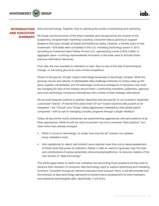 © 2015 Winterberry Group LLC. 4
Data and technology. Together, they’re upending the worlds of advertising and marketing.
No longer just the province of the direct marketer (and recognized as the linchpin of the
burgeoning “programmatic marketing” practice), consumer data is growing to support
programs that span virtually all digital and traditional media. Likewise, a frenetic pace of new
investment—978 deals were completed in the U.S. marketing technology sector in 2014,
according to investment bank Petsky Prunier LLC, representing a total of $19.4 billion in
aggregate value—is driving unprecedented innovation in the tools used to activate those
precious information resources.
From afar, the new mandate to marketers is clear: Stay on top of this tide of technological
change, or risk losing ground to more nimble competitors.
Closer to the ground, though, today’s technology landscape is dauntingly complex. While the
growing volume and velocity of addressable data challenge marketers to simply keep up the
pace, supplier consolidation and the seemingly continuous emergence of disruptive new tools
are changing the face of the industry around them—confronting marketers, publishers, agencies
(and even technology companies themselves) with a series of stark strategic alternatives:
Do we build bespoke systems to address objectives that are specific to our business? Assemble
customized “stacks” of neutral third-party tools? Or turn toward solutions that purport to be
integrated—the “Clouds” and “Suites” being aggressively marketed by their global parent
companies—with an eye to managing complex programs through a single interface?
Today, all around the world, enterprises are experimenting aggressively with permutations of all
three approaches. While it’s still too early to proclaim any one a universal “best practice,” two
clear truths have already emerged:
•	 When it comes to technology, no single “one-size-fits-all” solution can address
every marketer’s need.
•	 And capitalizing on data’s vast inherent value requires more than just a casual assessment
of those tools that power its utilization. Rather, it calls on users to rigorously map the roles
and contributions of various potentially interconnected platforms—to become masters of the
new domain of “data technology.”
This white paper seeks to clarify how marketers are reconciling those questions as they seek to
advance their utilization of consumer data technology used to support advertising and marketing
functions. Compiled through an intensive executive-level outreach effort, it will demonstrate that
the embrace of data technology represents a transformative development for both marketers
and enterprise technologists alike. Specifically, it will show:
INTRODUCTION
AND EXECUTIVE
SUMMARY
 