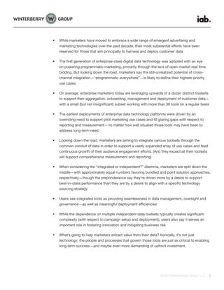 © 2015 Winterberry Group LLC. 5
•	 While marketers have moved to embrace a wide range of emergent advertising and
marketing technologies over the past decade, their most substantial efforts have been
reserved for those that aim principally to harness and deploy customer data
•	 The first generation of enterprise-class digital data technology was adopted with an eye
on powering programmatic marketing, primarily through the lens of open-market real-time
bidding. But looking down the road, marketers say the still-unrealized potential of cross-
channel integration—“programmatic everywhere”—is likely to define their highest-priority
use cases
•	 On average, enterprise marketers today are leveraging upwards of a dozen distinct toolsets
to support their aggregation, onboarding, management and deployment of customer data—
with a small (but not insignificant) subset working with more than 30 tools on a regular basis
•	 The earliest deployments of enterprise data technology platforms were driven by an
overriding need to support pilot marketing use cases and fill glaring gaps with respect to
reporting and measurement—no matter how well situated those tools may have been to
address long-term need
•	 Looking down the road, marketers are aiming to integrate various toolsets through the
common conduit of data in order to support a vastly expanded array of use cases and feed
continuous growth of their audience engagement efforts. (And they expect all their toolsets
will support comprehensive measurement and reporting)
•	 When considering the “integrated or independent?” dilemma, marketers are split down the
middle—with approximately equal numbers favoring bundled and point solution approaches,
respectively—though the preponderance say they’re driven more by a desire to support
best-in-class performance than they are by a desire to align with a specific technology
sourcing strategy
•	 Users see integrated tools as providing seamlessness in data management, oversight and
governance—as well as meaningful deployment efficiencies
•	 While the dependence on multiple independent data toolsets typically creates significant
complexity (with respect to campaign setup and deployment), users also say it serves an
important role in fostering innovation and mitigating business risk
•	 What’s going to help marketers extract value from their data? Ironically, it’s not just
technology; the people and processes that govern those tools are just as critical to enabling
long-term success—and maybe even more demanding of upfront investment.
 