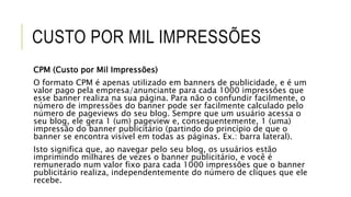 CUSTO POR MIL IMPRESSÕES
CPM (Custo por Mil Impressões)
O formato CPM é apenas utilizado em banners de publicidade, e é um
valor pago pela empresa/anunciante para cada 1000 impressões que
esse banner realiza na sua página. Para não o confundir facilmente, o
número de impressões do banner pode ser facilmente calculado pelo
número de pageviews do seu blog. Sempre que um usuário acessa o
seu blog, ele gera 1 (um) pageview e, consequentemente, 1 (uma)
impressão do banner publicitário (partindo do princípio de que o
banner se encontra visível em todas as páginas. Ex.: barra lateral).
Isto significa que, ao navegar pelo seu blog, os usuários estão
imprimindo milhares de vezes o banner publicitário, e você é
remunerado num valor fixo para cada 1000 impressões que o banner
publicitário realiza, independentemente do número de cliques que ele
recebe.
 