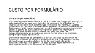 CUSTO POR FORMULÁRIO
CPF (Custo por Formulário)
Tal como o próprio nome indica, o CPF é o Custo por Formulário, ou seja, a
ação pretendida ao promover este tipo de programa de afiliados é a
inscrição do usuário num determinado formulário. Por norma, os valores
pagos por CPF são fixos e os formulários poderão ser simples ou complexos.
Ao promover este tipo de programa, se você conseguir com que um usuário
acesse a página de aterragem do programa e preencha o formulário
disponível, você recebe imediatamente um valor por esse CPF,
independentemente se o usuário depois se tornou cliente da empresa,
comprou produtos dela ou não.
O objetivo neste tipo de campanhas é que os usuários se inscrevam no
formulário presente na página, e nada mais do que isso. Todas as outras
atividades que o usuário realizar junto da empresa já não serão
contabilizadas nos seus ganhos. Os seus ganhos dependem única e
exclusivamente do preenchimento do formulário.
 
