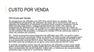 CUSTO POR VENDA
CPV (Custo por Venda)
Os programas de afiliados em CPV têm como base as vendas. São
normalmente programas de afiliados de lojas de e-commerce em que o
objetivo do blogueiro é converter usuários para comprar produtos numa
determinada loja online, independentemente do nicho. Por norma, os
programas de afiliados por CPV pagam um valor percentual (%) sobre as
vendas realizadas, ou seja, ao enviar um usuário para a loja de e-commerce,
se ele comprar XX produtos, o blogueiro recebe YY% de comissão sobre o
valor da compra do usuário.
Ex.: Você se inscreve num programa de afiliados por CPV, no qual o valor
pago é de 25% de comissão sobre as vendas. Se você enviar um usuário para
um determinado anunciante, e ele realizar uma encomenda de R$500 reais,
a sua comissão será de R$125 reais. No entanto, um cliente que compre
R$1500 reais de produtos já irá gerar uma comissão de R$375 reais.
A grande vantagem deste tipo de programas de afiliados é que tanto pode
gerar comissões baixas quanto pode gerar comissões extremamente altas.
Isso irá depender de vários fatores, entre eles, o interesse do usuário pelos
produtos que a loja de e-commerce oferece.
 
