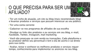 O QUE PRECISA PARA SER UM
AFILIADO?
Ter um nicho de atuação, um site ou blog (mais recomendado blog)
e levantar produtos e serviços que possam interessar ao seu público.
Ter uma conta corrente
Cadastrar-se nos programas de afiliados de sua escolha
Divulgar os links dos produtos e ou serviços em seu blog, e-mail,
Facebook, Twitter, Instagram, mail marketing
Você não preocupa-se com venda ou transações. Cada plataforma e
ou produtor define seu percentual e tem o dia de acerto e vai direto
para sua conta.
Avaliar, testar e conhecer os melhores produtos e serviços requer
tempo, conhecimento para implementar os anúncios no seu blog.
 