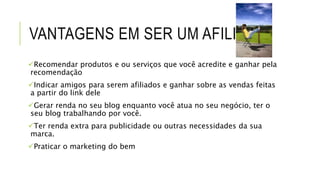 VANTAGENS EM SER UM AFILIADO
Recomendar produtos e ou serviços que você acredite e ganhar pela
recomendação
Indicar amigos para serem afiliados e ganhar sobre as vendas feitas
a partir do link dele
Gerar renda no seu blog enquanto você atua no seu negócio, ter o
seu blog trabalhando por você.
Ter renda extra para publicidade ou outras necessidades da sua
marca.
Praticar o marketing do bem
 