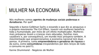 MULHER NA ECONOMIA
Nós mulheres somos agentes de mudanças sociais poderosas e
duradouras. Por quê?
Segundo o banco Goldman Sachs e ecoando o que diz as pesquisas e
o próprio movimento The Girl Effect, investir em mulheres beneficia
toda a humanidade, por meio de um efeito multiplicador. Mulheres
mais prósperas levam a crianças mais educadas, famílias mais
saudáveis e, por consequência, um mundo mais próspero também. A
movimentação que proporcionamos à economia nacional tem duas
pontas. A primeira, como empreendedoras e geradoras de riqueza e
da outra, como consumidoras (respondemos por dois terços de todo
o consumo no país!!!).
Karine Drummond – Negócios de Mulher
 