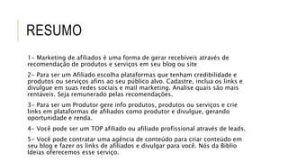 RESUMO
1- Marketing de afiliados é uma forma de gerar recebíveis através de
recomendação de produtos e serviços em seu blog ou site
2- Para ser um Afiliado escolha plataformas que tenham credibilidade e
produtos ou serviços afins ao seu público alvo. Cadastre, inclua os links e
divulgue em suas redes sociais e mail marketing. Analise quais são mais
rentáveis. Seja remunerado pelas recomendações.
3- Para ser um Produtor gere info produtos, produtos ou serviços e crie
links em plataformas de afiliados como produtor e divulgue, gerando
oportunidade e renda.
4- Você pode ser um TOP afiliado ou afiliado profissional através de leads.
5- Você pode contratar uma agência de conteúdo para criar conteúdo em
seu blog e fazer os links de afiliados e divulgar para você. Nós da Biblio
Ideias oferecemos esse serviço.
 