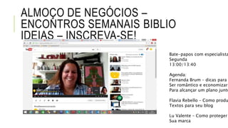 ALMOÇO DE NEGÓCIOS –
ENCONTROS SEMANAIS BIBLIO
IDEIAS – INSCREVA-SE!
Bate-papos com especialista
Segunda
13:00/13:40
Agenda:
Fernanda Brum – dicas para
Ser romântico e economizar
Para alcançar um plano junto
Flavia Rebello – Como produ
Textos para seu blog
Lu Valente – Como proteger
Sua marca
 