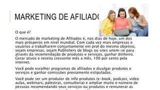 MARKETING DE AFILIADOS
O que é?
O mercado de marketing de Afiliados é, nos dias de hoje, um dos
mais prósperos em nível mundial. Com cada vez mais empresas e
usuários a trabalharem conjuntamente em prol do mesmo objetivo,
sejam empresas, sejam Publishers de blogs ou sites unem-se para
através da recomendação de produtos e serviços, ganhar dinheiro.
Gerar ativos e receita crescente mês a mês, 100 por cento pela
internet.
Você pode escolher programas de afiliados e divulgar produtos e
serviços e ganhar comissões previamente estipuladas.
Você pode ser um produtor de info produtos (e-book, podcast, vídeo
aulas, webinars, palestras, consultoria) e ampliar muito o número de
pessoas recomendando seus serviços ou produtos e remunerar as
 