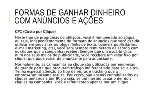 FORMAS DE GANHAR DINHEIRO
COM ANÚNCIOS E AÇÕES
CPC (Custo por Clique)
Neste tipo de programas de afiliados, você é remunerado ao clique,
ou seja, independentemente do formato de anúncios que você decidir
utilizar em seus sites ou blogs (links de texto, banners publicitários,
e-mail marketing, etc), você será sempre remunerado de acordo com
os cliques que a campanha receber. Sempre que um usuário clicar
num dos seus meios de publicidade, você receberá um valor fixo por
clique, que pode variar de anunciante para anunciante.
Normalmente, as campanhas ao clique são utilizadas por empresas
de grande porte que procuram tráfego indiferenciado para seus sites.
Tenha especial atenção ao tipo de regras e tracking que a
empresa/anunciante realiza. Por vezes, são apenas contabilizados os
cliques unitários e por IP, ou seja, se um mesmo usuário der dois
cliques na campanha, você é remunerado apenas por um clique.
 