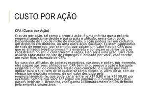 CUSTO POR AÇÃO
CPA (Custo por Ação)
O custo por ação, tal como a própria ação, é uma métrica que a própria
empresa/anunciante decide e passa para o afiliado, neste caso, você.
Dependendo do tipo de nicho de mercado, a ação poderá ser um cadastro,
um depósito em dinheiro, ou uma outra ação qualquer. Existem campanhas
de sites de emprego, por exemplo, que pagam um valor fixo de CPA para
que os afiliados (você) promovam a empresa e consigam usuários para se
cadastrarem no site e concorrerem a vagas. Isso seria uma ação. Para cada
usuário cadastrado no site de empregos e indicado por você, você recebe
um valor fixo, chamado de CPA.
No caso dos afiliados de apostas esportivas, cassinos e poker, por exemplo,
eles pagam aos seus afiliados um CPA bem alto, porque a ação é bastante
exigente e difícil de converter. Neste caso concreto, o usuário que você
indicar para o site, tem de se cadastrar como cliente, e, além disso, tem de
efetuar um depósito mínimo, de um valor decidido pela
empresa/anunciante, que pode variar entre os R$10,00 e os R$100,00 por
exemplo. Sempre que você consegue um jogador que cumpra esses dois
passos (registro + depósito), você ganha automaticamente o CPA definido
pela empresa/anunciante.
 