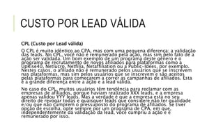 CUSTO POR LEAD VÁLIDA
CPL (Custo por Lead válida)
O CPL é muito idêntico ao CPA, mas com uma pequena diferença: a validação
das leads. No CPL, você não é remunerado pela ação, mas sim pelo fato de a
ação ser validada. Um bom exemplo de um programa deste gênero é o
programa de recrutamento de novos afiliados para plataformas como a
UpRise40, Netlucro, Netfilia, Netaffiliation ou a Public-Idées, por exemplo.
Nestes casos, o afiliado não é remunerado pelos usuários que se inscrevem
nas plataformas, mas sim pelos usuários que se inscrevem e são aceitos
pelas plataformas para começarem a correr as campanhas de afiliados. Esta
é a grande diferença entre a ação e a lead válida.
No caso do CPL, muitos usuários têm tendência para reclamar com as
empresas de afiliados, porque haviam realizado XXX leads, e a empresa
apenas validou YYY leads. Mas a verdade é que a empresa está no seu
direito de revogar todas e quaisquer leads que considere não ter qualidade
e/ou que não cumprem o pressuposto do programa de afiliados. Se tiver
opção de escolha, opte sempre por um programa de CPA, em que,
independentemente da validação da lead, você cumpriu a ação e é
remunerado por isso.
 