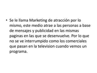 • Se le llama Marketing de atracción por lo
  mismo, este medio atrae a las personas a base
  de mensajes y publicidad en las mismas
  paginas en las que se desenvuelve. Por lo que
  no se ve interrumpido como los comerciales
  que pasan en la television cuando vemos un
  programa.
 