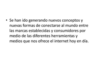 • Se han ido generando nuevos conceptos y
  nuevas formas de conectarse al mundo entre
  las marcas establecidas y consumidores por
  medio de las diferentes herramientas y
  medios que nos ofrece el internet hoy en día.
 