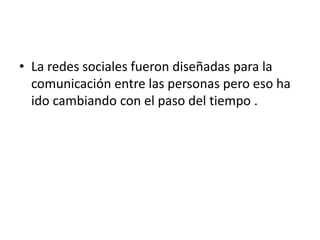 • La redes sociales fueron diseñadas para la
  comunicación entre las personas pero eso ha
  ido cambiando con el paso del tiempo .
 