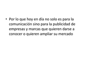 • Por lo que hoy en día no solo es para la
  comunicación sino para la publicidad de
  empresas y marcas que quieren darse a
  conocer o quieren ampliar su mercado
 