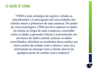 “CRM é uma estratégia de negócio voltada ao
entendimento e à antecipação das necessidades dos
clientes atuais e potenciais de uma empresa. Do ponto
de vista tecnológico, CRM envolve capturar os dados
do cliente ao longo de toda a empresa, consolidar
todos os dados capturados interna e externamente em
um banco de dados central, analisar os dados
consolidados, distribuir os resultados dessa análise aos
vários pontos de contato com o cliente e usar essa
informação ao interagir com o cliente através de
qualquer ponto de contato com a empresa.”
O QUE É CRM
 