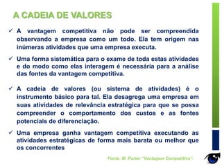  A vantagem competitiva não pode ser compreendida
observando a empresa como um todo. Ela tem origem nas
inúmeras atividades que uma empresa executa.
 Uma forma sistemática para o exame de toda estas atividades
e do modo como elas interagem é necessária para a análise
das fontes da vantagem competitiva.
 A cadeia de valores (ou sistema de atividades) é o
instrumento básico para tal. Ela desagrega uma empresa em
suas atividades de relevância estratégica para que se possa
compreender o comportamento dos custos e as fontes
potenciais de diferenciação.
 Uma empresa ganha vantagem competitiva executando as
atividades estratégicas de forma mais barata ou melhor que
os concorrentes
Fonte: M. Porter “Vantagem Competitiva”.
A CADEIA DE VALORES
 