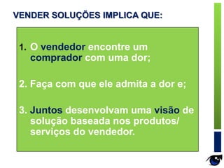 1. O vendedor encontre um
comprador com uma dor;
2. Faça com que ele admita a dor e;
3. Juntos desenvolvam uma visão de
solução baseada nos produtos/
serviços do vendedor.
VENDER SOLUÇÕES IMPLICA QUE:
 