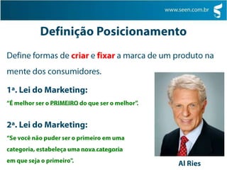 Definição PosicionamentoDefine formas de criar e fixara marca de um produto na mente dos consumidores.1ª. Lei do Marketing:“É melhor ser o PRIMEIRO do que ser o melhor”.2ª. Lei do Marketing:“Se você não puder ser o primeiro em uma categoria, estabeleça uma nova categoriaem que seja o primeiro".Al Ries
