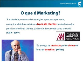 O que é Marketing?“É a atividade, conjunto de instituições e processos para criar, comunicar, distribuir e efetuar a troca de ofertas que tenham valor para consumidores, clientes, parceiros e a sociedade como um todo.” (AMA - 2007)“É a entrega de satisfação para o cliente em forma de benefício.” (Kotler)