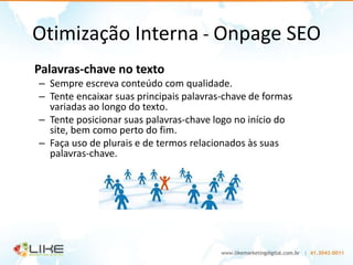 Otimização Interna - Onpage SEO
Palavras-chave no texto
– Sempre escreva conteúdo com qualidade.
– Tente encaixar suas principais palavras-chave de formas
  variadas ao longo do texto.
– Tente posicionar suas palavras-chave logo no início do
  site, bem como perto do fim.
– Faça uso de plurais e de termos relacionados às suas
  palavras-chave.
 