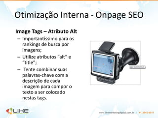 Otimização Interna - Onpage SEO
Image Tags – Atributo Alt
– Importantíssimo para os
  rankings de busca por
  imagens;
– Utilize atributos “alt” e
  “title”;
– Tente combinar suas
  palavras-chave com a
  descrição de cada
  imagem para compor o
  texto a ser colocado
  nestas tags.
 