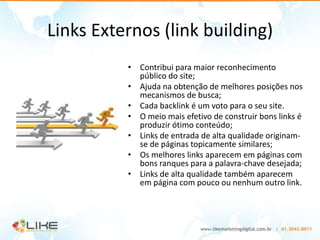 Links Externos (link building)
          • Contribui para maior reconhecimento
            público do site;
          • Ajuda na obtenção de melhores posições nos
            mecanismos de busca;
          • Cada backlink é um voto para o seu site.
          • O meio mais efetivo de construir bons links é
            produzir ótimo conteúdo;
          • Links de entrada de alta qualidade originam-
            se de páginas topicamente similares;
          • Os melhores links aparecem em páginas com
            bons ranques para a palavra-chave desejada;
          • Links de alta qualidade também aparecem
            em página com pouco ou nenhum outro link.
 