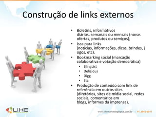 Construção de links externos
            • Boletins, informativos
              diários, semanais ou mensais (novas
              ofertas, produtos ou serviços);
            • Isca para links
              (notícias, informações, dicas, brindes, j
              ogos, etc).
            • Bookmarking social (marcação
              colaborativa e votação democrática)
                •   BlingList
                •   Delicious
                •   Digg
                •   Etc.
            • Produção de conteúdo com link de
              referência em outros sites
              (diretórios, sites de mídia social, redes
              sociais, comentários em
              blogs, informes da imprensa).
 