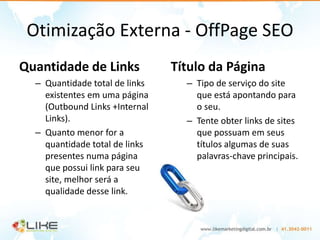 Otimização Externa - OffPage SEO
Quantidade de Links             Título da Página
  – Quantidade total de links     – Tipo de serviço do site
    existentes em uma página        que está apontando para
    (Outbound Links +Internal       o seu.
    Links).                       – Tente obter links de sites
  – Quanto menor for a              que possuam em seus
    quantidade total de links       títulos algumas de suas
    presentes numa página           palavras-chave principais.
    que possui link para seu
    site, melhor será a
    qualidade desse link.
 