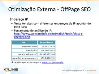 Otimização Externa - OffPage SEO
Endereço IP
 – Tente ter sites com diferentes endereços de IP apontando
   para seu;
 – Ferramenta de análise do IP:
   http://www.webrankinfo.com/english/tools/class-c-
   checker.php




 IP de sites que apontam para: www.correios.com.br
 