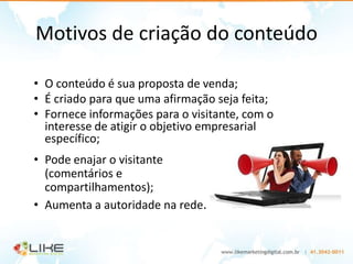 Motivos de criação do conteúdo

• O conteúdo é sua proposta de venda;
• É criado para que uma afirmação seja feita;
• Fornece informações para o visitante, com o
  interesse de atigir o objetivo empresarial
  específico;
• Pode enajar o visitante
  (comentários e
  compartilhamentos);
• Aumenta a autoridade na rede.
 