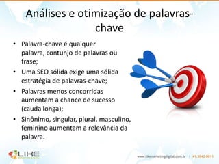 Análises e otimização de palavras-
                  chave
• Palavra-chave é qualquer
  palavra, contunjo de palavras ou
  frase;
• Uma SEO sólida exige uma sólida
  estratégia de palavras-chave;
• Palavras menos concorridas
  aumentam a chance de sucesso
  (cauda longa);
• Sinônimo, singular, plural, masculino,
  feminino aumentam a relevância da
  palavra.
 