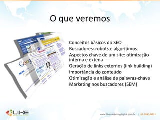 O que veremos

  • Conceitos básicos do SEO
  • Buscadores: robots e algorítimos
  • Aspectos chave de um site: otimização
    interna e extena
  • Geração de links externos (link building)
  • Importância do conteúdo
  • Otimização e análise de palavras-chave
  • Marketing nos buscadores (SEM)
 