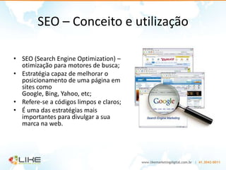 SEO – Conceito e utilização

• SEO (Search Engine Optimization) –
  otimização para motores de busca;
• Estratégia capaz de melhorar o
  posicionamento de uma página em
  sites como
  Google, Bing, Yahoo, etc;
• Refere-se a códigos limpos e claros;
• É uma das estratégias mais
  importantes para divulgar a sua
  marca na web.
 