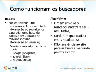 Como funcionam os buscadores
Robots                          Algorítimos
• São os “bichos” dos           • Ordem em que o
  buscadores. Absorvem toda       buscador mostrará seus
  informação ao seu alcance
  para criar uma base de          resultados;
  dados a ser utilizada na      • Conferem qualidade a
  máxima e ótima                  esses resultados;
  informação ao usuario;
• Princiais buscadores e seus
                                • Dão relevância ao site
  robots:                         para as buscas mediante
   – Google (Googlebot)           palavras-chave.
   – Yahoo! (Slurp)
   – MSN (MSNBot)
 
