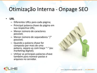 Otimização Interna - Onpage SEO
• URL
  – Diferentes URLs para cada página;
  – Principal palavra-chave da página em
    sua respectiva URL;
  – Menor número de caracteres
    possível;
  – Menor número de separadores “/”
    possível;
  – Quando a palavra-chave for
    composta por mais de uma
    palavra, separe-as com traço “-” (ex:
    marketing-digital);
  – Utilizar as principais palavras-chave
    também para nomear pastas e
    arquivos no servidor.
 