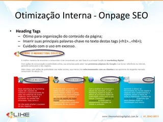 Otimização Interna - Onpage SEO
• Heading Tags
   – Ótimo para organização do conteúdo da página;
   – Inserir suas principais palavras-chave no texto destas tags (<h1>…<h6>);
   – Cuidado com o uso em excesso.
 