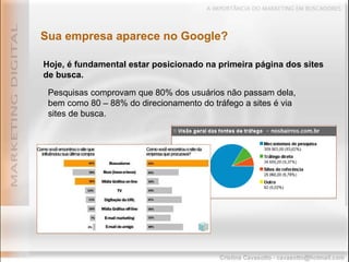 Sua empresa aparece no Google? Hoje, é fundamental estar posicionado na primeira página dos sites de busca. Pesquisas comprovam que 80% dos usuários não passam dela, bem como 80 – 88% do direcionamento do tráfego a sites é via sites de busca. 