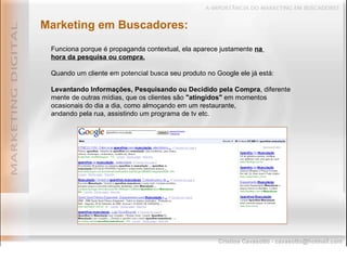Marketing em Buscadores: Funciona porque é propaganda contextual, ela aparece justamente  na  hora da pesquisa ou compra. Quando um cliente em potencial busca seu produto no Google ele já está: Levantando Informações, Pesquisando ou Decidido pela Compra , diferente mente de outras mídias, que os clientes são  "atingidos"  em momentos ocasionais do dia a dia, como almoçando em um restaurante,  andando pela rua, assistindo um programa de tv etc. 