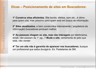 Dicas – Posicionamento de sites em Buscadores: 1° Construa sites eficientes . Site bonito, efeitos, som etc...é ótimo para quem cria, mas péssimo para quem está em busca de informação. 2° Sites atualizados , e bem construídos internamente ( arquitetura da informação) buscadores pontuam melhor. 3°   As pessoas chegam ao site, mas não interagem  por telefonema, email, não passam da 1° pg...?  Mude o site , certamente do jeito que está, não vende! 4° Ter um site não é garantia de aparecer nos buscadores , busque um profissional que saiba divulgá-lo. Ex: Pastelarias de SM. 