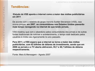 Tendências: Estudo da VSS aponta a internet como a maior das mídias publicitárias em 2011 De acordo com o relatório do grupo Veronis Suhler Stevenson (VSS), isso ocorre porque,  em 2007 ,  os consumidores nos Estados Unidos passarão mais tempo navegando na internet do que lendo jornais. VSS mostrou que com o abandono pelos consumidores dos jornais e de outras fontes tradicionais de notícias e entretenimento, o tempo total dedicado pelos usuários à mídia caiu ligeiramente no ano passado. Para 2011, a VSS espera que a internet se torne a maior das mídias publicitárias ,  com 63 bilhões de dólares de investimento, sendo que em 2006 os jornais e a TV aberta obtiveram, 55,7 e 48,7 bilhões de dólares respectivamente. Fonte: Meio & Mensagem - Agosto 2007 