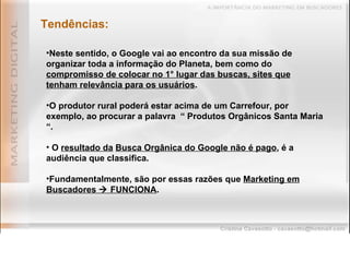 Tendências: Neste sentido, o Google vai ao encontro da sua missão de organizar toda a informação do Planeta, bem como do  compromisso de colocar no 1° lugar das buscas, sites que tenham relevância para os usuários . O produtor rural poderá estar acima de um Carrefour, por exemplo, ao procurar a palavra  “ Produtos Orgânicos Santa Maria “. O  resultado da   Busca Orgânica do Google não é pago , é a audiência que classifica. Fundamentalmente, são por essas razões que  Marketing em Buscadores    FUNCIONA . 