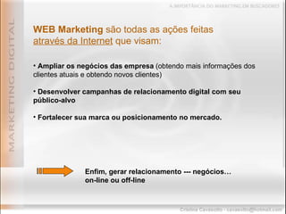 Ampliar os negócios das empresa  (obtendo mais informações dos clientes atuais e obtendo novos clientes) Desenvolver campanhas de relacionamento digital com seu público-alvo   Fortalecer sua marca ou posicionamento no mercado. WEB Marketing  são todas as ações feitas  através da Internet  que visam: Enfim, gerar relacionamento --- negócios…  on-line ou off-line 