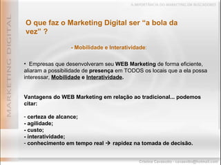 Empresas que desenvolveram seu  WEB Marketing  de forma eficiente, aliaram a possibilidade de  presença  em TODOS os locais que a ela possa interessar,  Mobilidade  e  Interatividade .   Vantagens do WEB Marketing em relação ao tradicional... podemos citar: certeza de alcance; - agilidade; - custo; - interatividade; conhecimento em tempo real    rapidez na tomada de decisão. O que faz o Marketing Digital ser “a bola da vez” ? - Mobilidade e Interatividade : 