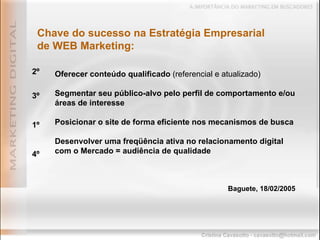 Oferecer conteúdo qualificado  (referencial e atualizado) Segmentar seu público-alvo pelo perfil de comportamento e/ou áreas de interesse Posicionar o site de forma eficiente nos mecanismos de busca Desenvolver uma freqüência ativa no relacionamento digital com o Mercado = audiência de qualidade Baguete, 18/02/2005 Chave do sucesso na Estratégia Empresarial de WEB Marketing: 2º 3º 1º 4º 