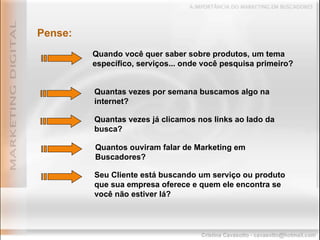 Pense: Quando você quer saber sobre produtos, um tema específico, serviços... onde você pesquisa primeiro? Seu Cliente está buscando um serviço ou produto que sua empresa oferece e quem ele encontra se você não estiver lá? Quantas vezes por semana buscamos algo na internet? Quantas vezes já clicamos nos links ao lado da busca? Quantos ouviram falar de Marketing em Buscadores? 