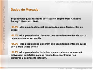 Segundo pesquisa realizada por “Search Engine User Attitudes Survey”, iProspect, 2004: 98.8%  - dos usuários Internet pesquisados usam ferramentas de busca; 56.3%  - dos pesquisados disseram que usam ferramentas de busca pelo menos uma vez ao dia; 21.2%  - dos pesquisados disseram que usam ferramentas de busca de 4 a mais vezes ao dia;  81.7%  - dos pesquisados tentariam uma nova busca se caso não estivessem satisfeitos com os resultados encontrados nas primeiras 3 páginas da listagem. Dados do Mercado: 