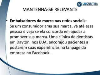 MANTENHA-SE RELEVANTE
• Embaixadores da marca nas redes sociais:
Se um consumidor ama sua marca, vá até essa
pessoa e veja se ela concorda em ajudar a
promover sua marca. Uma clínica de dentistas
em Dayton, nos EUA, encorajou pacientes a
postarem suas experiências na fanpage da
empresa no Facebook.
 