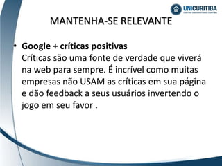 MANTENHA-SE RELEVANTE
• Google + críticas positivas
Críticas são uma fonte de verdade que viverá
na web para sempre. É incrível como muitas
empresas não USAM as críticas em sua página
e dão feedback a seus usuários invertendo o
jogo em seu favor .
 