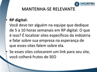 MANTENHA-SE RELEVANTE
• RP digital:
Você deve ter alguém na equipe que dedique
de 5 a 10 horas semanais em RP digital. O que
é isso? É localizar sites específicos da indústria
e falar sobre sua empresa na esperança de
que esses sites falem sobre ela.
• Se esses sites colocarem um link para seu site,
você colherá frutos de SEO
 