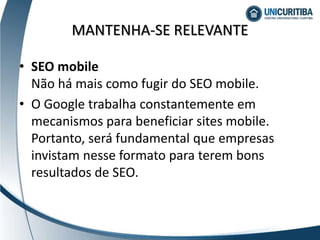 MANTENHA-SE RELEVANTE
• SEO mobile
Não há mais como fugir do SEO mobile.
• O Google trabalha constantemente em
mecanismos para beneficiar sites mobile.
Portanto, será fundamental que empresas
invistam nesse formato para terem bons
resultados de SEO.
 